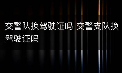 交警队换驾驶证吗 交警支队换驾驶证吗