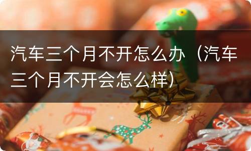 汽车三个月不开怎么办（汽车三个月不开会怎么样）
