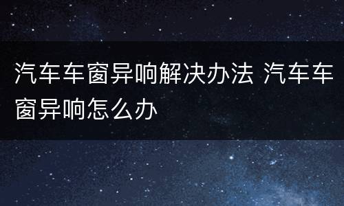 汽车车窗异响解决办法 汽车车窗异响怎么办