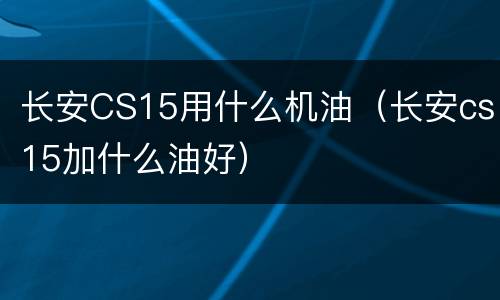 长安CS15用什么机油（长安cs15加什么油好）