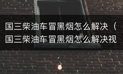 国三柴油车冒黑烟怎么解决（国三柴油车冒黑烟怎么解决视频）