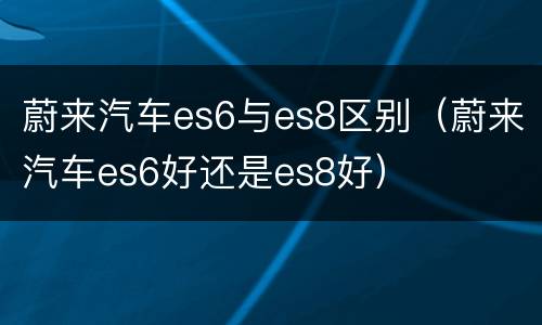 蔚来汽车es6与es8区别（蔚来汽车es6好还是es8好）