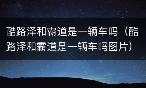 酷路泽和霸道是一辆车吗（酷路泽和霸道是一辆车吗图片）