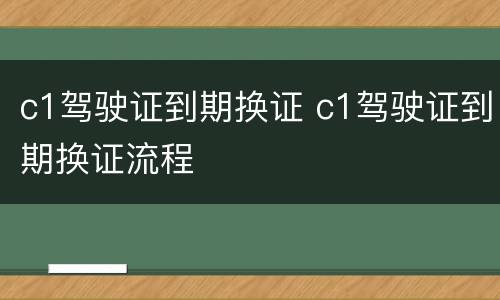 c1驾驶证到期换证 c1驾驶证到期换证流程