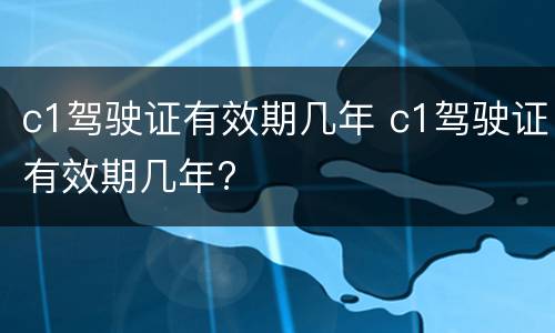 c1驾驶证有效期几年 c1驾驶证有效期几年?