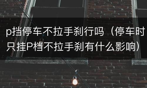 p挡停车不拉手刹行吗（停车时只挂P档不拉手刹有什么影响）