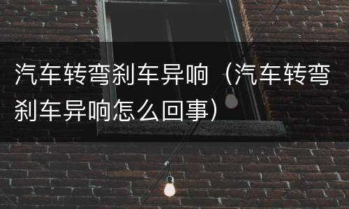汽车转弯刹车异响（汽车转弯刹车异响怎么回事）