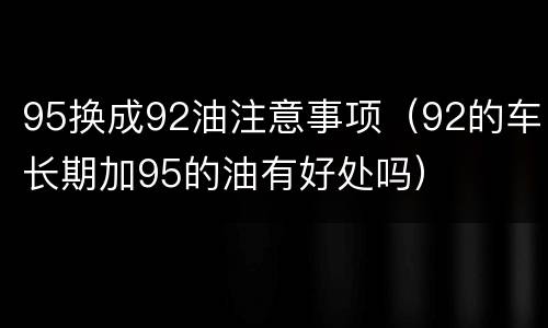 95换成92油注意事项（92的车长期加95的油有好处吗）