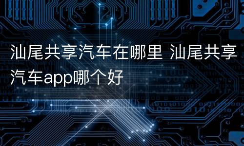 汕尾共享汽车在哪里 汕尾共享汽车app哪个好