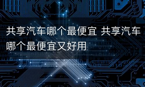 共享汽车哪个最便宜 共享汽车哪个最便宜又好用