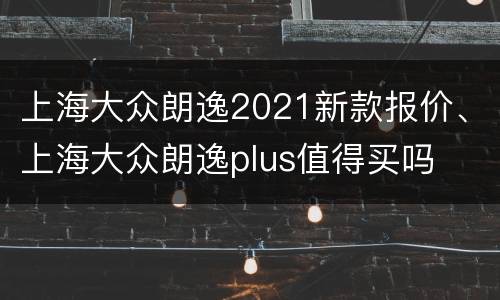 上海大众朗逸2021新款报价、上海大众朗逸plus值得买吗