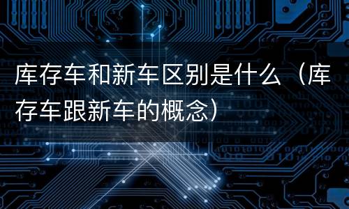 库存车和新车区别是什么（库存车跟新车的概念）