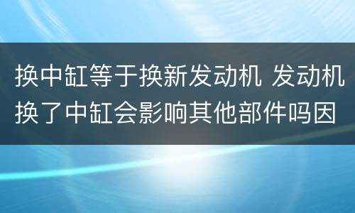 换中缸等于换新发动机 发动机换了中缸会影响其他部件吗因为新东西肯定不匹配