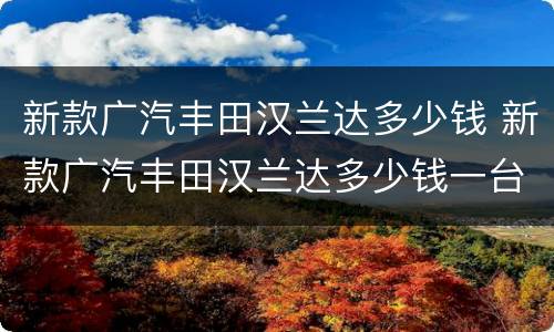 新款广汽丰田汉兰达多少钱 新款广汽丰田汉兰达多少钱一台