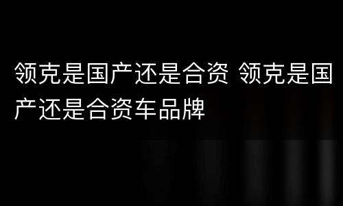 领克是国产还是合资 领克是国产还是合资车品牌