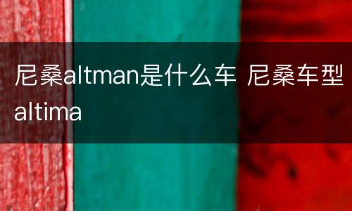 尼桑altman是什么车 尼桑车型altima