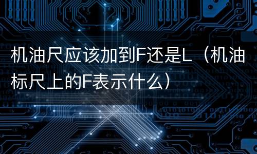 机油尺应该加到F还是L（机油标尺上的F表示什么）