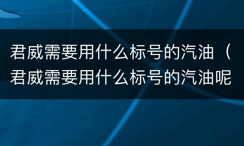 君威需要用什么标号的汽油（君威需要用什么标号的汽油呢）