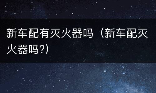 新车配有灭火器吗（新车配灭火器吗?）