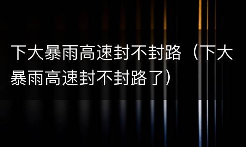 下大暴雨高速封不封路（下大暴雨高速封不封路了）