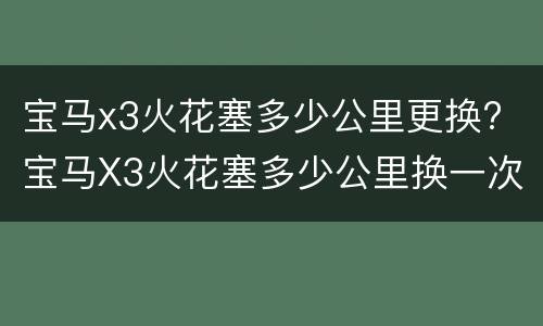 宝马x3火花塞多少公里更换? 宝马X3火花塞多少公里换一次最好