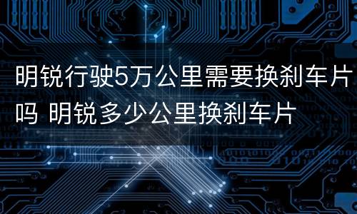 明锐行驶5万公里需要换刹车片吗 明锐多少公里换刹车片