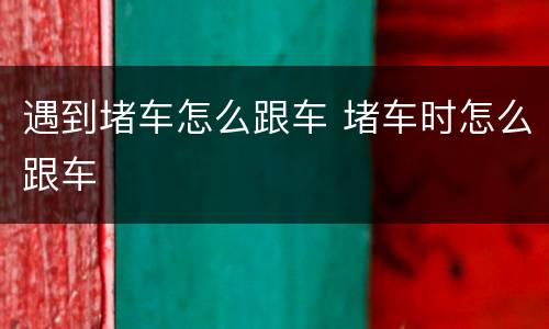 遇到堵车怎么跟车 堵车时怎么跟车