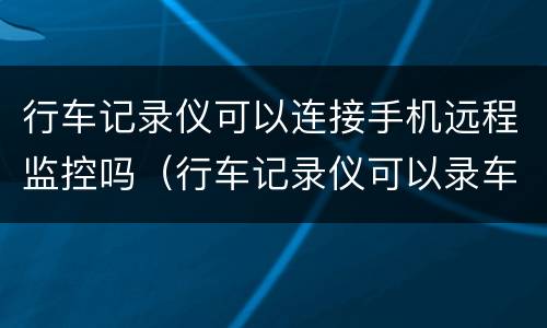 行车记录仪可以连接手机远程监控吗（行车记录仪可以录车内视频和声音吗）