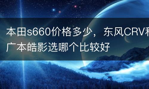 本田s660价格多少，东风CRV和广本皓影选哪个比较好