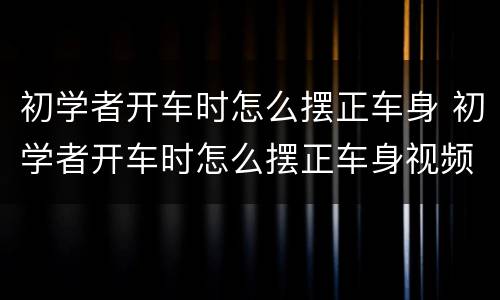 初学者开车时怎么摆正车身 初学者开车时怎么摆正车身视频