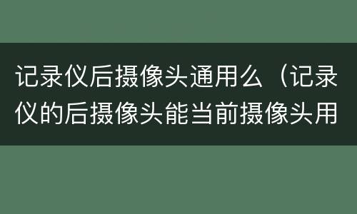 记录仪后摄像头通用么（记录仪的后摄像头能当前摄像头用吗）