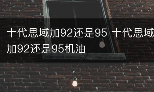 十代思域加92还是95 十代思域加92还是95机油