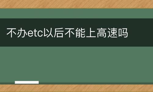 不办etc以后不能上高速吗