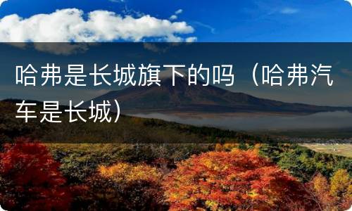 哈弗是长城旗下的吗（哈弗汽车是长城）
