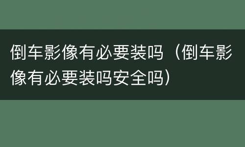 倒车影像有必要装吗（倒车影像有必要装吗安全吗）