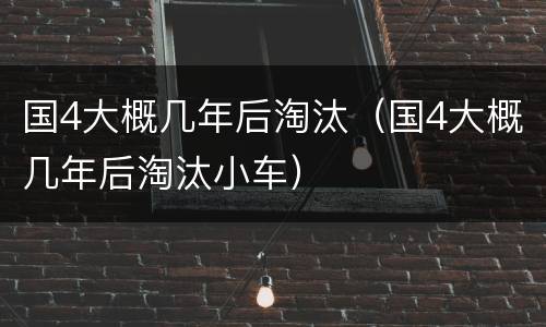国4大概几年后淘汰（国4大概几年后淘汰小车）