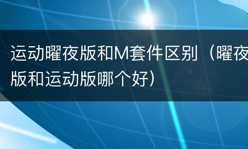 运动曜夜版和M套件区别（曜夜版和运动版哪个好）