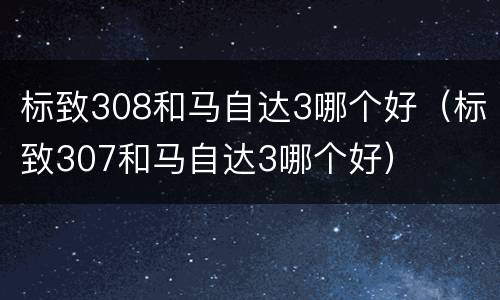 标致308和马自达3哪个好（标致307和马自达3哪个好）