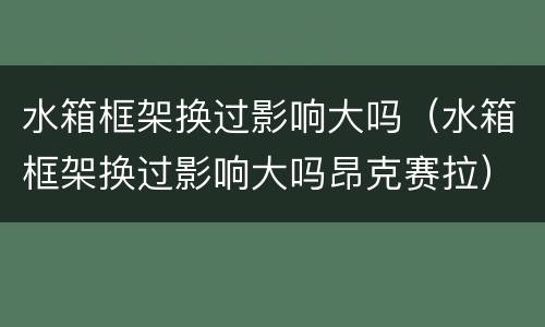 水箱框架换过影响大吗（水箱框架换过影响大吗昂克赛拉）