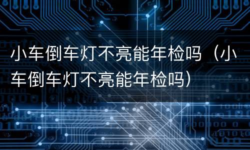 小车倒车灯不亮能年检吗（小车倒车灯不亮能年检吗）