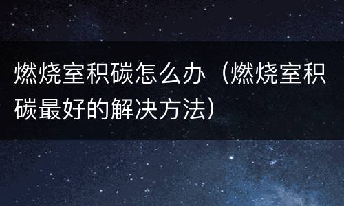 燃烧室积碳怎么办（燃烧室积碳最好的解决方法）
