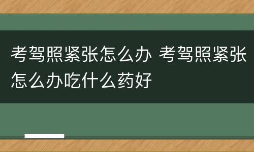 考驾照紧张怎么办 考驾照紧张怎么办吃什么药好