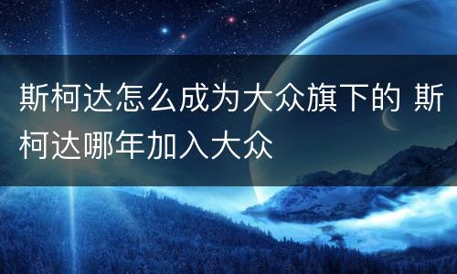 斯柯达怎么成为大众旗下的 斯柯达哪年加入大众
