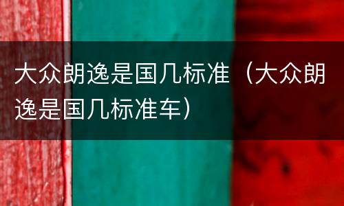 大众朗逸是国几标准（大众朗逸是国几标准车）