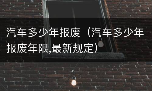 汽车多少年报废（汽车多少年报废年限,最新规定）