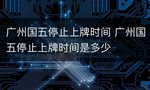 广州国五停止上牌时间 广州国五停止上牌时间是多少