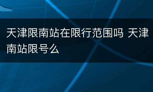 天津限南站在限行范围吗 天津南站限号么
