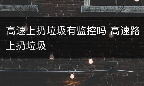 高速上扔垃圾有监控吗 高速路上扔垃圾