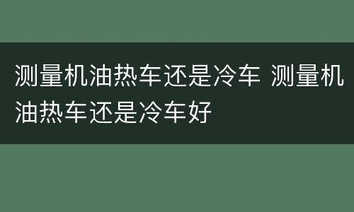 测量机油热车还是冷车 测量机油热车还是冷车好