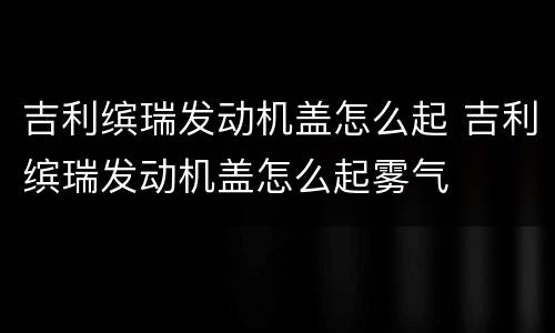 吉利缤瑞发动机盖怎么起 吉利缤瑞发动机盖怎么起雾气